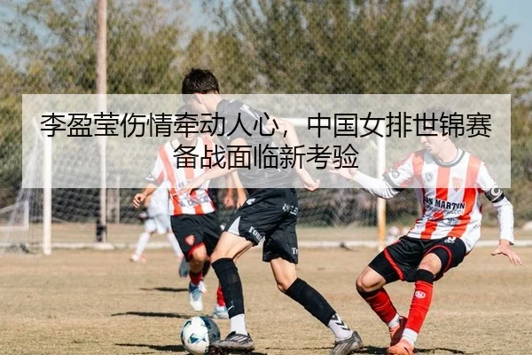 李盈莹伤情牵动人心，中国女排世锦赛备战面临新考验
