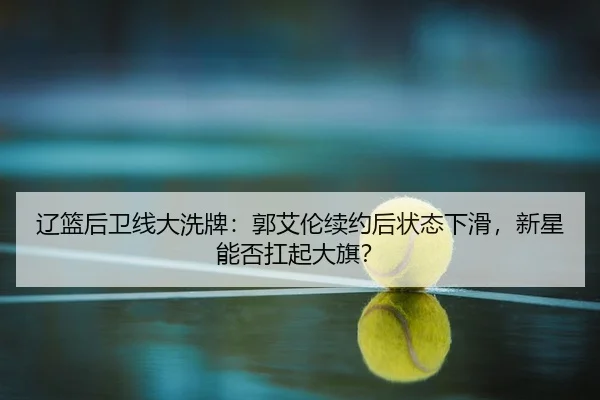 辽篮后卫线大洗牌：郭艾伦续约后状态下滑，新星能否扛起大旗？