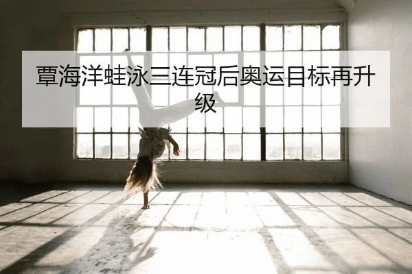 覃海洋蛙泳三连冠后奥运目标再升级